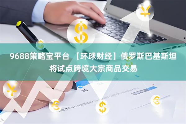 9688策略宝平台 【环球财经】俄罗斯巴基斯坦将试点跨境大宗商品交易