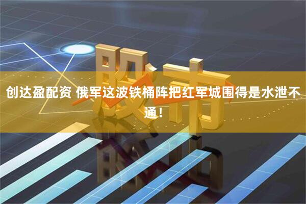 创达盈配资 俄军这波铁桶阵把红军城围得是水泄不通！