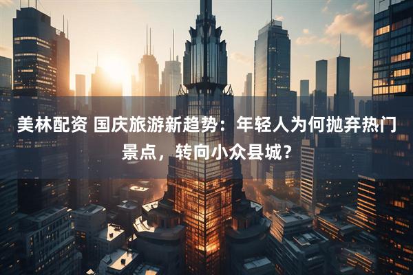 美林配资 国庆旅游新趋势：年轻人为何抛弃热门景点，转向小众县城？