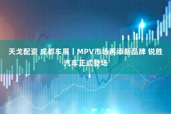 天戈配资 成都车展丨MPV市场再添新品牌 锐胜汽车正式登场