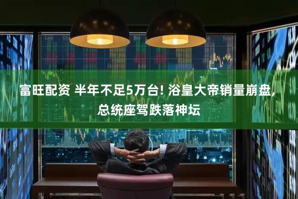 富旺配资 半年不足5万台! 浴皇大帝销量崩盘, 总统座驾跌落神坛