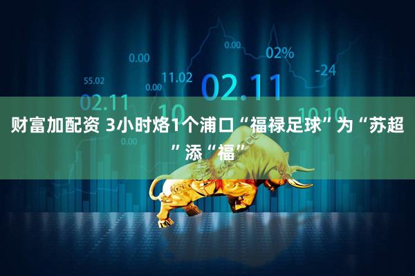 财富加配资 3小时烙1个浦口“福禄足球”为“苏超”添“福”