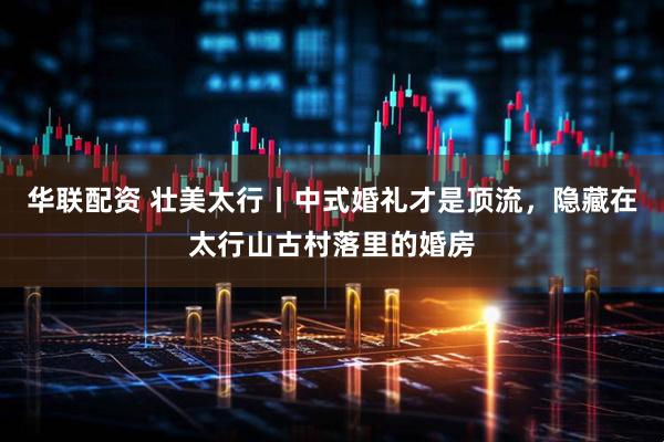 华联配资 壮美太行丨中式婚礼才是顶流，隐藏在太行山古村落里的婚房