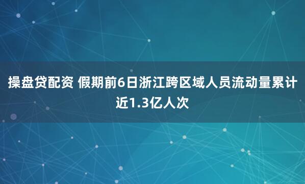 操盘贷配资 假期前6日浙江跨区域人员流动量累计近1.3亿人次