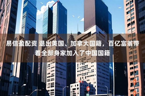 易信盈配资 退出美国、加拿大国籍，百亿富翁带着全部身家加入了中国国籍