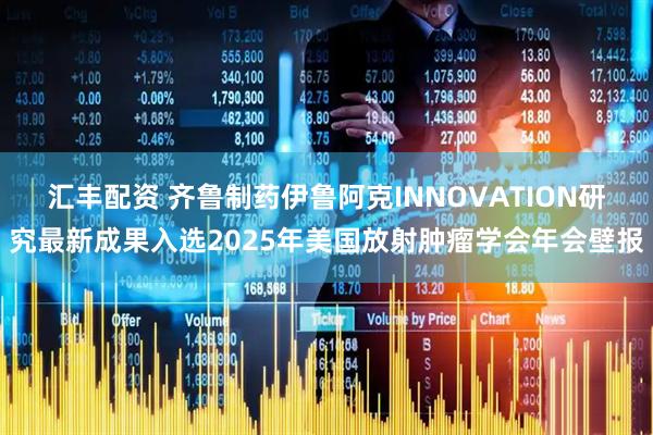 汇丰配资 齐鲁制药伊鲁阿克INNOVATION研究最新成果入选2025年美国放射肿瘤学会年会壁报