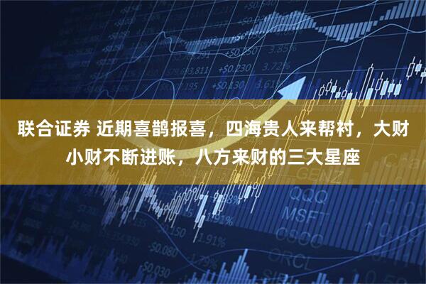 联合证券 近期喜鹊报喜,四海贵人来帮衬,大财小财不断进账,八方来财的三大星座