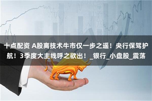 十点配资 A股离技术牛市仅一步之遥!央行保驾护航!3季度大主线呼之欲出!_银行_小盘股_震荡