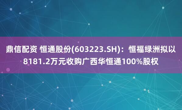 鼎信配资 恒通股份(603223.SH)：恒福绿洲拟以8181.2万元收购广西华恒通100%股权