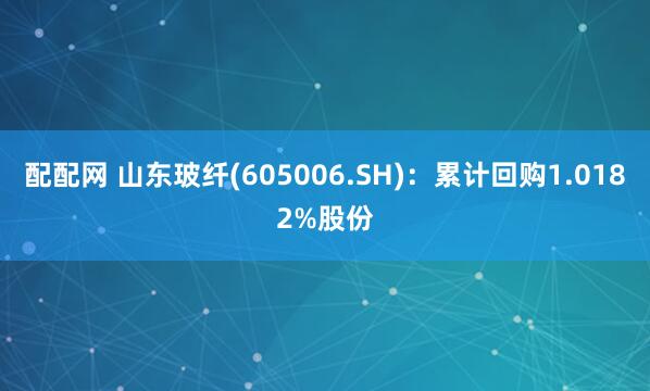 配配网 山东玻纤(605006.SH)：累计回购1.0182%股份