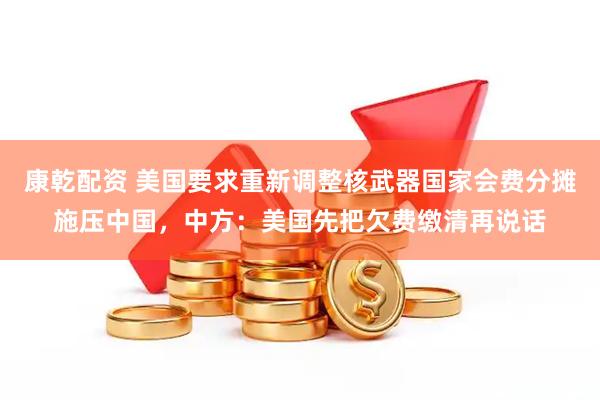 康乾配资 美国要求重新调整核武器国家会费分摊施压中国，中方：美国先把欠费缴清再说话