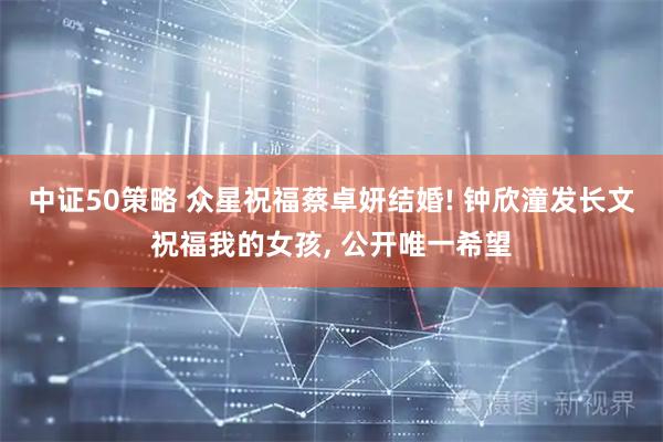 中证50策略 众星祝福蔡卓妍结婚! 钟欣潼发长文祝福我的女孩, 公开唯一希望